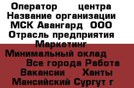 Оператор Call-центра › Название организации ­ МСК Авангард, ООО › Отрасль предприятия ­ Маркетинг › Минимальный оклад ­ 30 000 - Все города Работа » Вакансии   . Ханты-Мансийский,Сургут г.